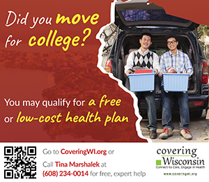 Did you move for college? You may qualify for a free or low-cost health plan. Go to coveringWI.org.